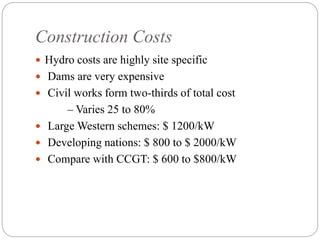 Construction Costs
 Hydro costs are highly site specific
 Dams are very expensive
 Civil works form two-thirds of total cost
– Varies 25 to 80%
 Large Western schemes: $ 1200/kW
 Developing nations: $ 800 to $ 2000/kW
 Compare with CCGT: $ 600 to $800/kW
 