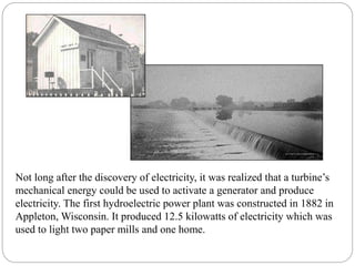 Not long after the discovery of electricity, it was realized that a turbine’s
mechanical energy could be used to activate a generator and produce
electricity. The first hydroelectric power plant was constructed in 1882 in
Appleton, Wisconsin. It produced 12.5 kilowatts of electricity which was
used to light two paper mills and one home.
 