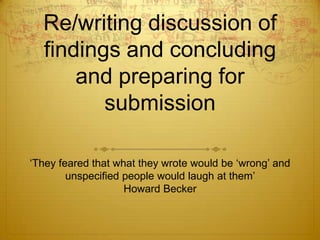 Re/writing discussion of
  findings and concluding
      and preparing for
         submission

„They feared that what they wrote would be „wrong‟ and
        unspecified people would laugh at them‟
                    Howard Becker
 