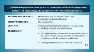 LITERATURE-4) Experimental investigation on the strength and durability properties of
bacterial self-healing recycled aggregate concrete with mineral admixtures:
• AUTHORS AND JOURNALS Mohd Salman Rais and Rizwan Ahmad Khan
Construction and Building Materials
• YEAR OF PUBLISHING 16 September 2021
• OBJECTIVE Determining the strength and durability of concrete using
recycled aggregate and mineral admixtures.
• CONCLUSIONS
• This paper concludes that the crack healing ratio is related to
the crack width and cracking age and it has been observed to
be decreasing with the progress in cracking age.
• Time required to heal 100% cracks is also concluded
11
 