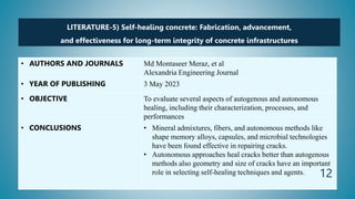 LITERATURE-5) Self-healing concrete: Fabrication, advancement,
and effectiveness for long-term integrity of concrete infrastructures
• AUTHORS AND JOURNALS Md Montaseer Meraz, et al
Alexandria Engineering Journal
• YEAR OF PUBLISHING 3 May 2023
• OBJECTIVE To evaluate several aspects of autogenous and autonomous
healing, including their characterization, processes, and
performances
• CONCLUSIONS • Mineral admixtures, fibers, and autonomous methods like
shape memory alloys, capsules, and microbial technologies
have been found effective in repairing cracks.
• Autonomous approaches heal cracks better than autogenous
methods also geometry and size of cracks have an important
role in selecting self-healing techniques and agents. 12
 