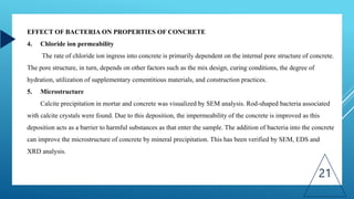 21
EFFECT OF BACTERIA ON PROPERTIES OF CONCRETE
4. Chloride ion permeability
The rate of chloride ion ingress into concrete is primarily dependent on the internal pore structure of concrete.
The pore structure, in turn, depends on other factors such as the mix design, curing conditions, the degree of
hydration, utilization of supplementary cementitious materials, and construction practices.
5. Microstructure
Calcite precipitation in mortar and concrete was visualized by SEM analysis. Rod-shaped bacteria associated
with calcite crystals were found. Due to this deposition, the impermeability of the concrete is improved as this
deposition acts as a barrier to harmful substances as that enter the sample. The addition of bacteria into the concrete
can improve the microstructure of concrete by mineral precipitation. This has been verified by SEM, EDS and
XRD analysis.
 