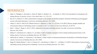 • Zakari, N., Shafaghat, A., Keyvanfar, A., Zaimi, M., Majid, A., Ghoshal, S. K., ... & Adekunle, A. (2016). Tests and methods of evaluating the self-
healing efficiency of concrete: A review. Constr. Build. Mater, 112, 1123-1132.
• Rais, M. S., & Khan, R. A. (2021). Experimental investigation on the strength and durability properties of bacterial self-healing recycled aggregate
concrete with mineral admixtures. Construction and Building Materials, 306, 124901.
• Althoey, F., Zaid, O., Arbili, M. M., Martínez-García, R., Alhamami, A., Shah, H. A., & Yosri, A. M. (2023). Physical, strength, durability and
microstructural analysis of self-healing concrete: A systematic review. Case Studies in Construction Materials, 18, e01730.
• Qian, C., Zheng, T., Zhang, X., & Su, Y. (2021). Application of microbial self-healing concrete: Case study. Construction and Building
Materials, 290, 123226.
• Shaheen, N., Khushnood, R. A., Memon, S. A., & Adnan, F. (2023). Feasibility assessment of newly isolated calcifying bacterial strains in self-
healing concrete. Construction and Building Materials, 362, 129662.
• Jakubovskis, R., Jankutė, A., Urbonavičius, J., & Gribniak, V. (2020). Analysis of mechanical performance and durability of self-healing biological
concrete. Construction and Building Materials, 260, 119822.
• Bagga, M., Hamley-Bennett, C., Alex, A., Freeman, B. L., Justo-Reinoso, I., Mihai, I. C., ... & Ofiţeru, I. D. (2022). Advancements in bacteria based
self-healing concrete and the promise of modelling. Construction and Building Materials, 358, 129412.
22
 