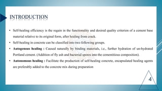 INTRODUCTION
• Self-healing efficiency is the regain in the functionality and desired quality criterion of a cement base
material relative to its original form, after healing from crack.
• Self-healing in concrete can be classified into two following groups.
• Autogenous healing : Caused naturally by binding materials, i.e., further hydration of un-hydrated
Portland cement. (Addition of fly ash and bacterial spores into the cementitious composition).
• Autonomous healing : Facilitate the production of self-healing concrete, encapsulated healing agents
are preferably added to the concrete mix during preparation
4
 