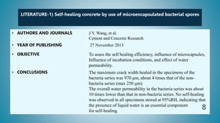LITERATURE-1) Self-healing concrete by use of microencapsulated bacterial spores
• AUTHORS AND JOURNALS J.Y. Wang, et al.
Cement and Concrete Research
• YEAR OF PUBLISHING 27 November 2013
• OBJECTIVE To asses the self healing efficiency, influence of microcapsules,
Influence of incubation conditions, and effect of water
permeability.
• CONCLUSIONS The maximum crack width healed in the specimens of the
bacteria series was 970 μm, about 4 times that of the non-
bacteria series (max 250 μm).
The overall water permeability in the bacteria series was about
10 times lower than that in non-bacteria series. No self-healing
was observed in all specimens stored at 95%RH, indicating that
the presence of liquid water is an essential component
for self-healing.
8
 