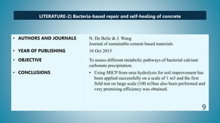 LITERATURE-2) Bacteria-based repair and self-healing of concrete
• AUTHORS AND JOURNALS N. De Belie & J. Wang
Journal of sustainable cement based materials
• YEAR OF PUBLISHING 16 Oct 2015
• OBJECTIVE To assess different metabolic pathways of bacterial calcium
carbonate precipitation.
• CONCLUSIONS • Using MICP from urea hydrolysis for soil improvement has
been applied successfully on a scale of 1 m3 and the first
field test on large scale (100 m3has also been performed and
very promising efficiency was obtained.
9
 