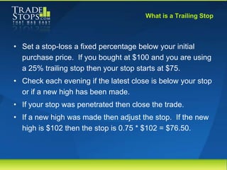 What is a Trailing Stop



• Set a stop-loss a fixed percentage below your initial
  purchase price. If you bought at $100...