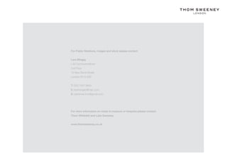 For Public Relations, images and stock please contact:


Lara Mingay
L M Communications
2nd Floor
10 New Bond Street
London W1S 3SP


T: 020 7491 9945
E: laramingay@mac.com
E: carolinevl.lmc@gmail.com




For more information on made to measure or bespoke please contact:
Thom Whiddett and Luke Sweeney


www.thomsweeney.co.uk
 