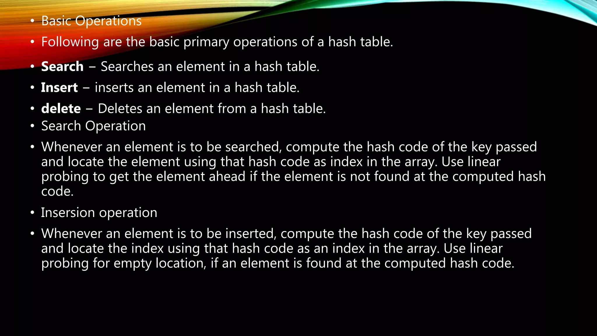 • Basic Operations
• Following are the basic primary operations of a hash table.
• Search − Searches an element in a hash table.
• Insert − inserts an element in a hash table.
• delete − Deletes an element from a hash table.
• Search Operation
• Whenever an element is to be searched, compute the hash code of the key passed
and locate the element using that hash code as index in the array. Use linear
probing to get the element ahead if the element is not found at the computed hash
code.
• Insersion operation
• Whenever an element is to be inserted, compute the hash code of the key passed
and locate the index using that hash code as an index in the array. Use linear
probing for empty location, if an element is found at the computed hash code.
 