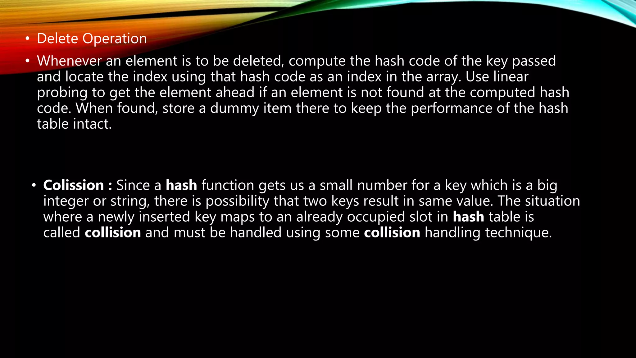 • Delete Operation
• Whenever an element is to be deleted, compute the hash code of the key passed
and locate the index using that hash code as an index in the array. Use linear
probing to get the element ahead if an element is not found at the computed hash
code. When found, store a dummy item there to keep the performance of the hash
table intact.
• Colission : Since a hash function gets us a small number for a key which is a big
integer or string, there is possibility that two keys result in same value. The situation
where a newly inserted key maps to an already occupied slot in hash table is
called collision and must be handled using some collision handling technique.
 