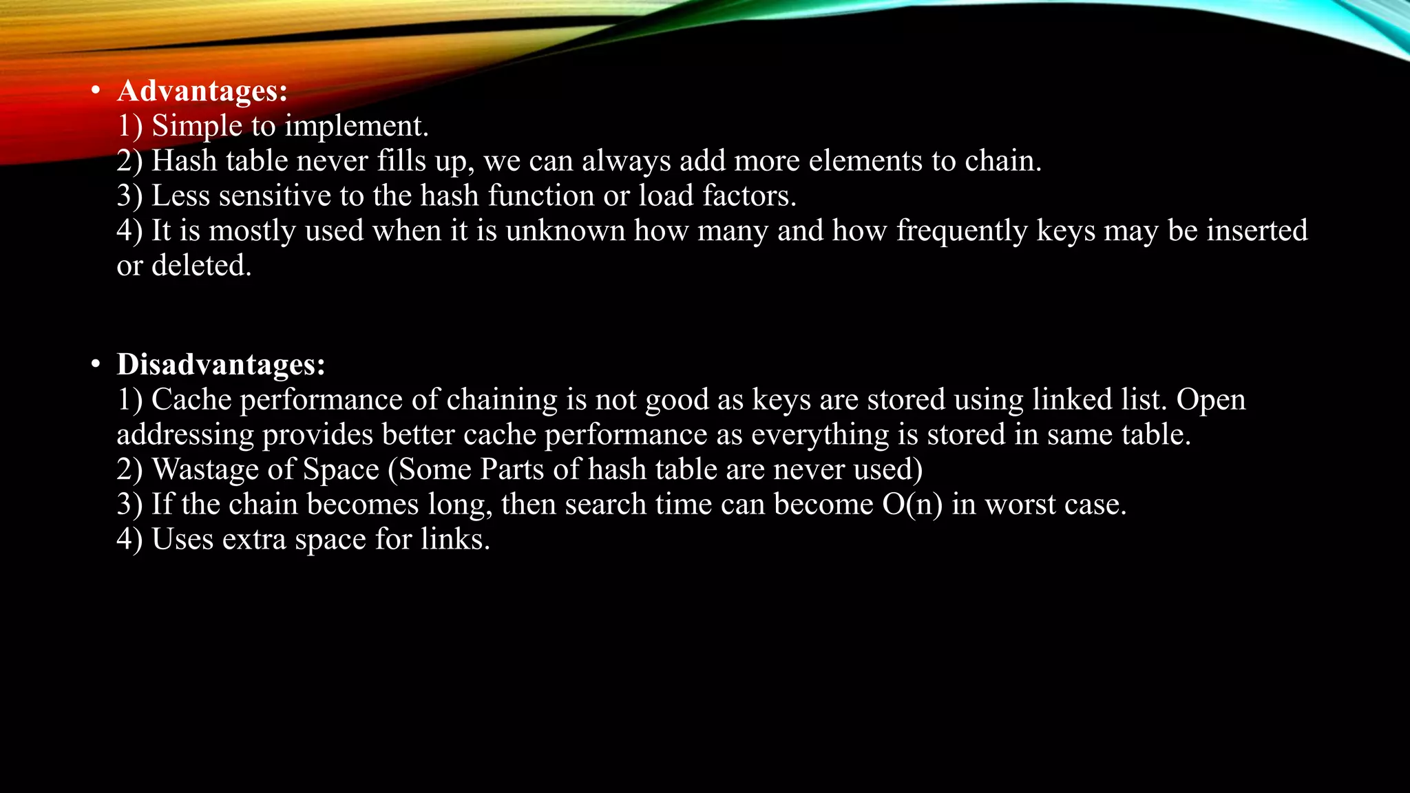 • Advantages:
1) Simple to implement.
2) Hash table never fills up, we can always add more elements to chain.
3) Less sensitive to the hash function or load factors.
4) It is mostly used when it is unknown how many and how frequently keys may be inserted
or deleted.
• Disadvantages:
1) Cache performance of chaining is not good as keys are stored using linked list. Open
addressing provides better cache performance as everything is stored in same table.
2) Wastage of Space (Some Parts of hash table are never used)
3) If the chain becomes long, then search time can become O(n) in worst case.
4) Uses extra space for links.
 