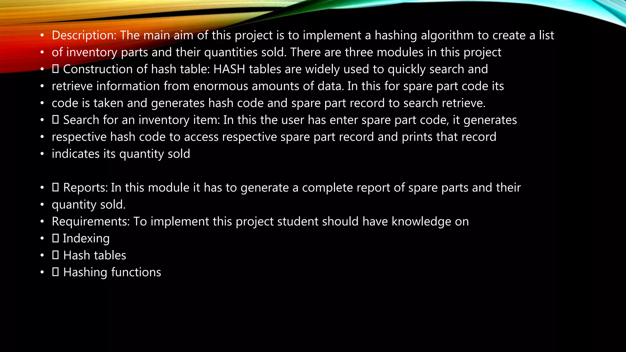 • Description: The main aim of this project is to implement a hashing algorithm to create a list
• of inventory parts and their quantities sold. There are three modules in this project
• Construction of hash table: HASH tables are widely used to quickly search and
• retrieve information from enormous amounts of data. In this for spare part code its
• code is taken and generates hash code and spare part record to search retrieve.
• Search for an inventory item: In this the user has enter spare part code, it generates
• respective hash code to access respective spare part record and prints that record
• indicates its quantity sold
• Reports: In this module it has to generate a complete report of spare parts and their
• quantity sold.
• Requirements: To implement this project student should have knowledge on
• Indexing
• Hash tables
• Hashing functions
 