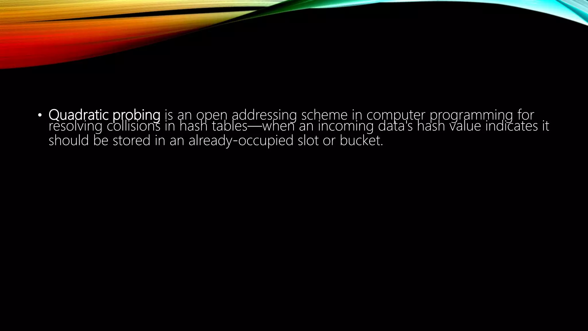 • Quadratic probing is an open addressing scheme in computer programming for
resolving collisions in hash tables—when an incoming data's hash value indicates it
should be stored in an already-occupied slot or bucket.
 
