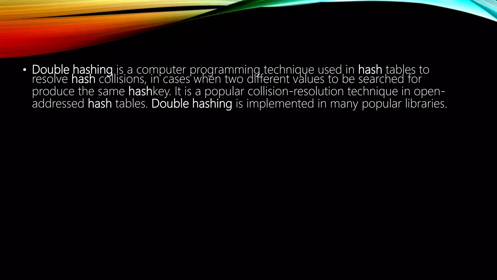 • Double hashing is a computer programming technique used in hash tables to
resolve hash collisions, in cases when two different values to be searched for
produce the same hashkey. It is a popular collision-resolution technique in open-
addressed hash tables. Double hashing is implemented in many popular libraries.
 