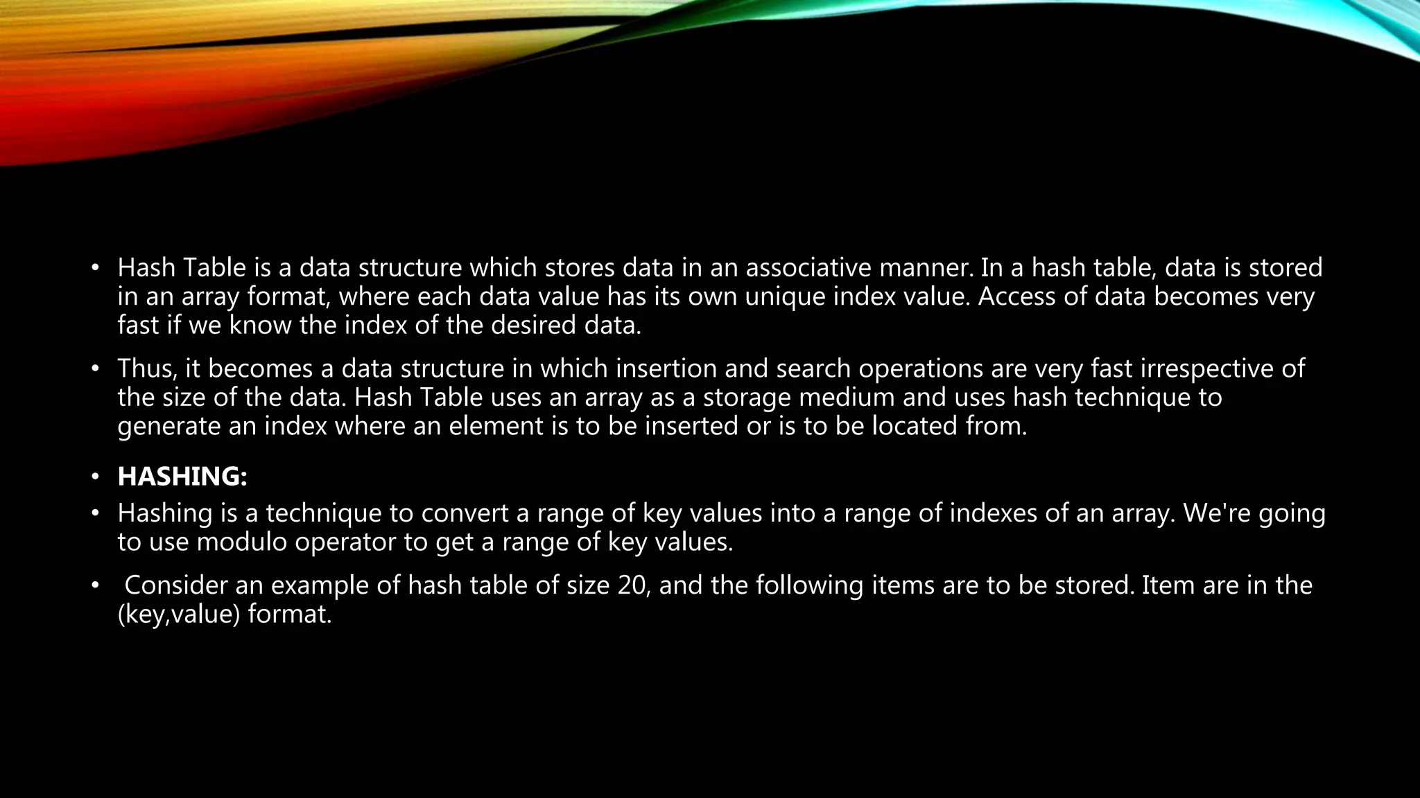 • Hash Table is a data structure which stores data in an associative manner. In a hash table, data is stored
in an array format, where each data value has its own unique index value. Access of data becomes very
fast if we know the index of the desired data.
• Thus, it becomes a data structure in which insertion and search operations are very fast irrespective of
the size of the data. Hash Table uses an array as a storage medium and uses hash technique to
generate an index where an element is to be inserted or is to be located from.
• HASHING:
• Hashing is a technique to convert a range of key values into a range of indexes of an array. We're going
to use modulo operator to get a range of key values.
• Consider an example of hash table of size 20, and the following items are to be stored. Item are in the
(key,value) format.
 