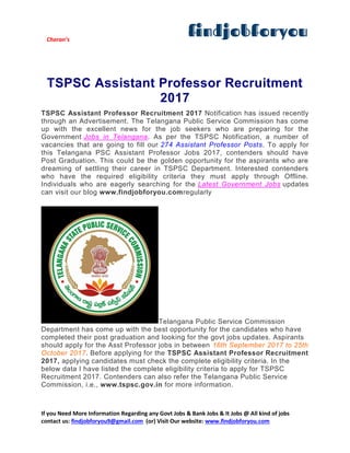 Charan’s
If you Need More Information Regarding any Govt Jobs & Bank Jobs & It Jobs @ All kind of jobs
contact us: findjobforyou9@gmail.com (or) Visit Our website: www.findjobforyou.com
TSPSC Assistant Professor Recruitment
2017
TSPSC Assistant Professor Recruitment 2017 Notification has issued recently
through an Advertisement. The Telangana Public Service Commission has come
up with the excellent news for the job seekers who are preparing for the
Government Jobs in Telangana. As per the TSPSC Notification, a number of
vacancies that are going to fill our 274 Assistant Professor Posts. To apply for
this Telangana PSC Assistant Professor Jobs 2017, contenders should have
Post Graduation. This could be the golden opportunity for the aspirants who are
dreaming of settling their career in TSPSC Department. Interested contenders
who have the required eligibility criteria they must apply through Offline.
Individuals who are eagerly searching for the Latest Government Jobs updates
can visit our blog www.findjobforyou.comregularly
Telangana Public Service Commission
Department has come up with the best opportunity for the candidates who have
completed their post graduation and looking for the govt jobs updates. Aspirants
should apply for the Asst Professor jobs in between 16th September 2017 to 25th
October 2017. Before applying for the TSPSC Assistant Professor Recruitment
2017, applying candidates must check the complete eligibility criteria. In the
below data I have listed the complete eligibility criteria to apply for TSPSC
Recruitment 2017. Contenders can also refer the Telangana Public Service
Commission, i.e., www.tspsc.gov.in for more information.
 