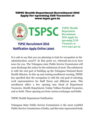TSPSC Health Department Recruitment 2016
Apply for upcoming 2118 Vacancies at
www.tspsc.gov.in
 
It is safe to say that you are planning to look for occupation in the                             
administration area??? At that point we, rrbresult­nic.co.in have               
news for you. The Telangana state Public Service Commission will                   
soon discharge the notice for the enlistment of 2016. The enlistment                     
is with the end goal of building up the Telangana National Rural                       
Health Mission. In this up and coming enrollment warning, TSPSC                   
has specified that the occupation is with the end goal of selecting                       
2118 representatives for Staff Nurse and different posts. This                 
enrollment offers a few opening into Head of Department                 
Vacancies, Health Department, Vaiday Vidhan Parishad Vacancies,             
and so forth. These opening are from various exchanges and fields.  
 
TSPSC Health Department Notification  
 
Telangana State Public Service Commission is the most youthful                 
Public Service Commission of India, and this state represented body                   
 