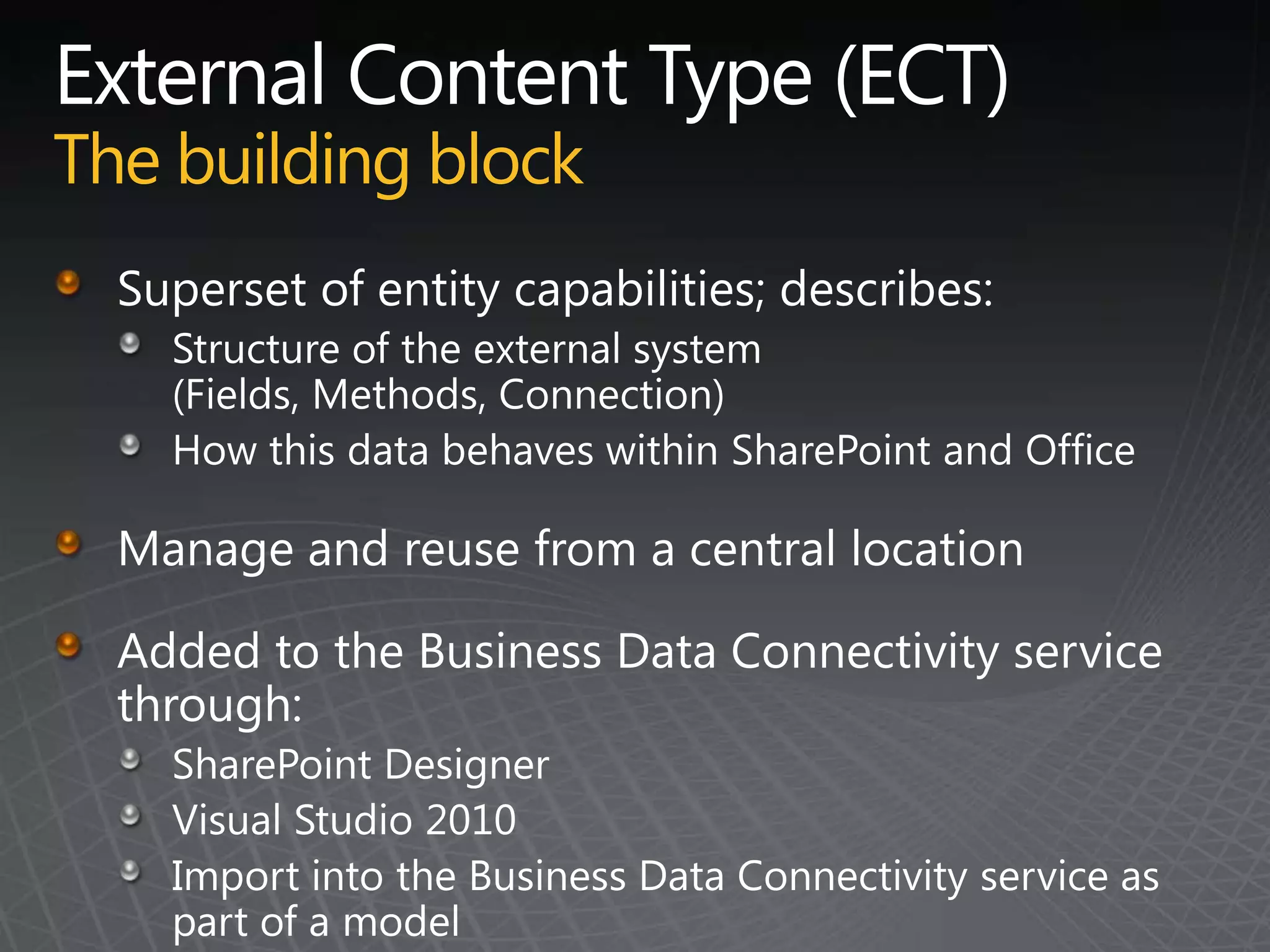External Content Type (ECT)The building blockSuperset of entity capabilities; describes:Structure of the external system (Fields, Methods, Connection)How this data behaves within SharePoint and OfficeManage and reuse from a central locationAdded to the Business Data Connectivity service through:SharePoint DesignerVisual Studio 2010Import into the Business Data Connectivity service as part of a model