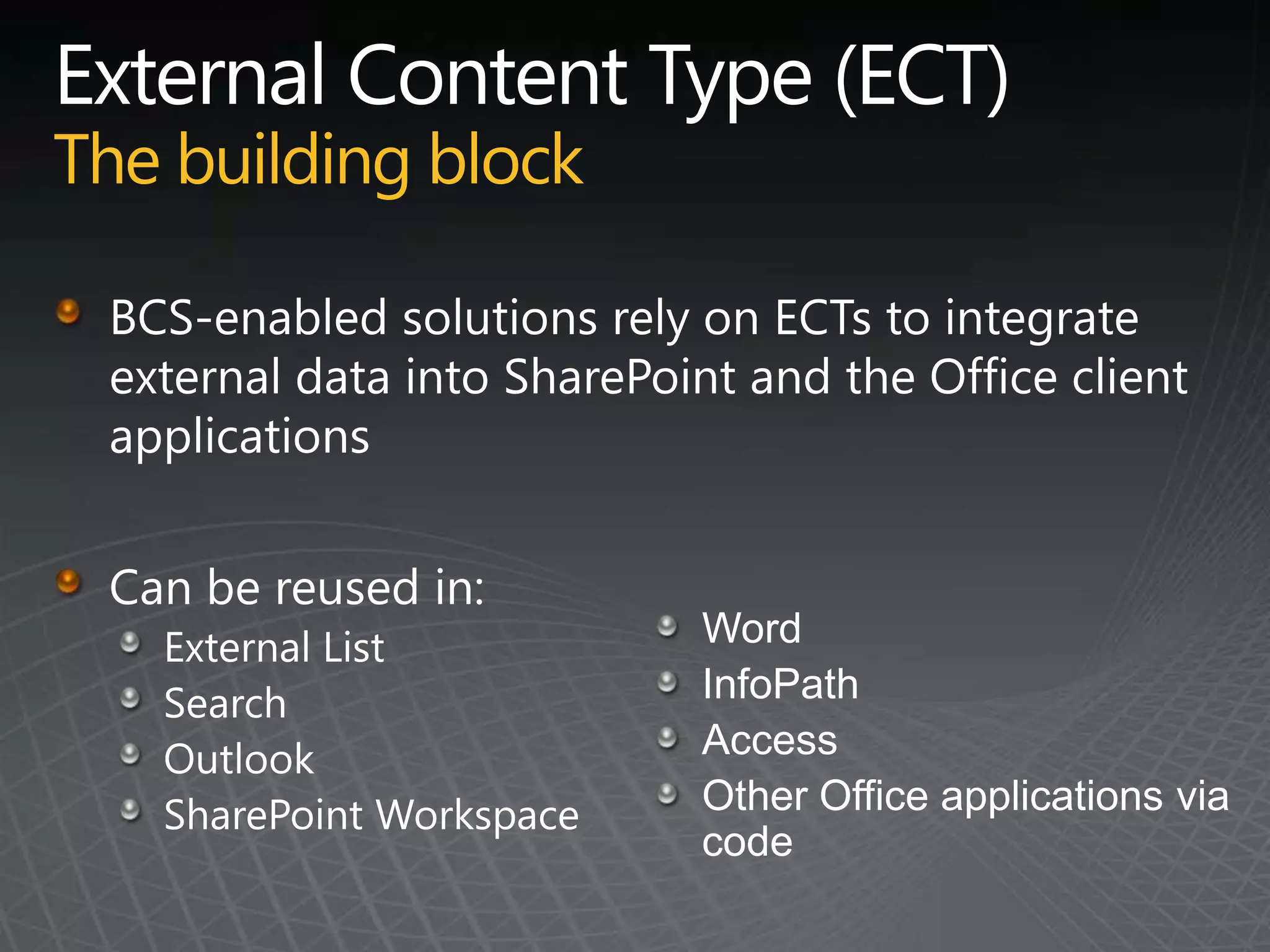 External Content Type (ECT)The building blockBCS-enabled solutions rely on ECTs to integrate external data into SharePoint and the Office client applicationsCan be reused in:External ListSearchOutlookSharePoint Workspace WordInfoPathAccessOther Office applications via code