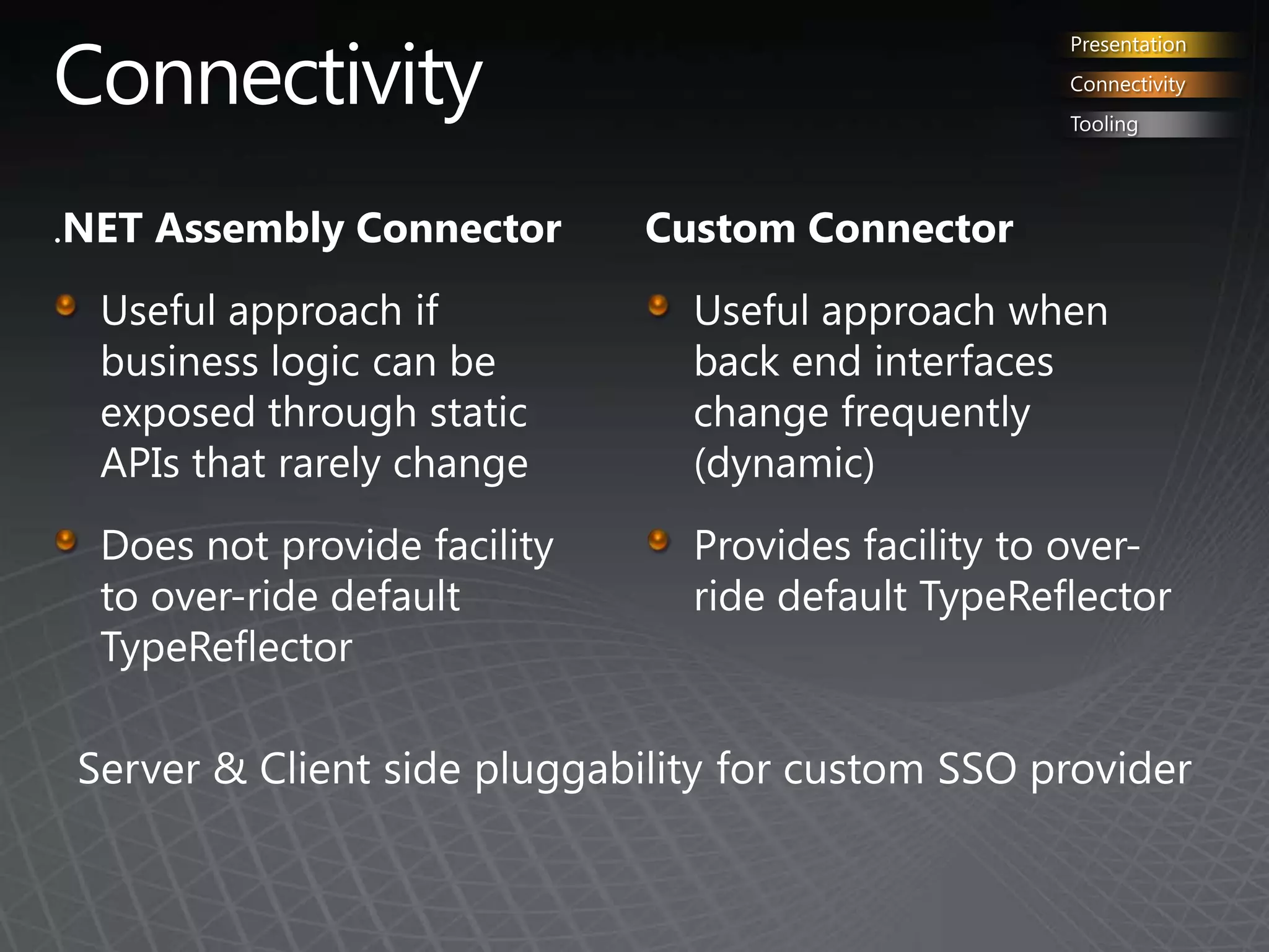ConnectivityPresentationConnectivityTooling.NET Assembly ConnectorUseful approach if business logic can be exposed through static APIs that rarely changeDoes not provide facility to over-ride default TypeReflectorCustom ConnectorUseful approach when back end interfaces change frequently  (dynamic)Provides facility to over-ride default TypeReflectorServer & Client side pluggability for customSSO provider
