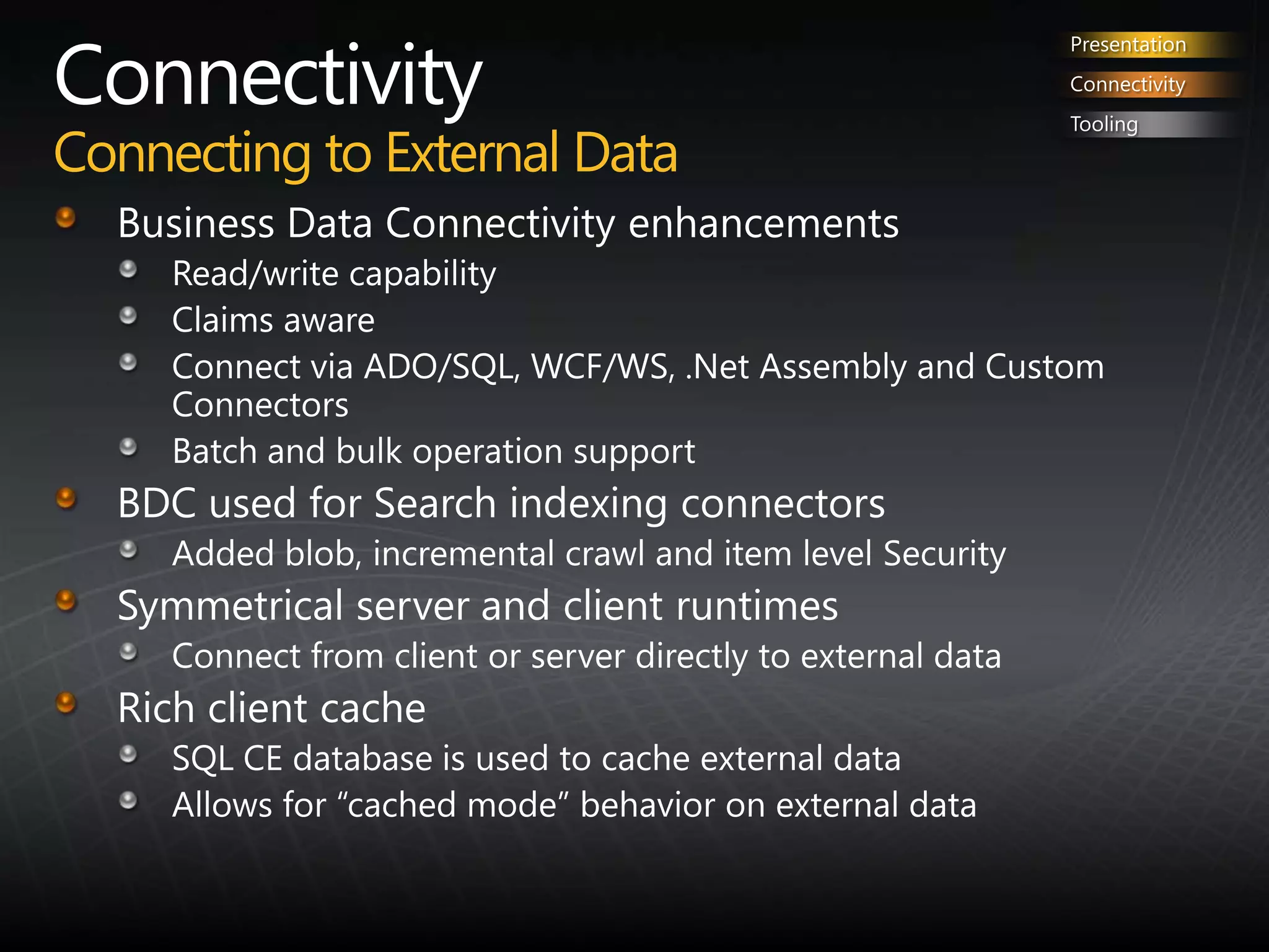 ConnectivityConnecting to External DataPresentationConnectivityToolingBusiness Data Connectivity enhancementsRead/write capabilityClaims awareConnect via ADO/SQL, WCF/WS, .Net Assembly and Custom ConnectorsBatch and bulk operation supportBDC used for Search indexing connectorsAdded blob, incremental crawl and item level SecuritySymmetrical server and client runtimesConnect from client or server directly to external dataRich client cacheSQL CE database is used to cache external dataAllows for “cached mode” behavior on external data