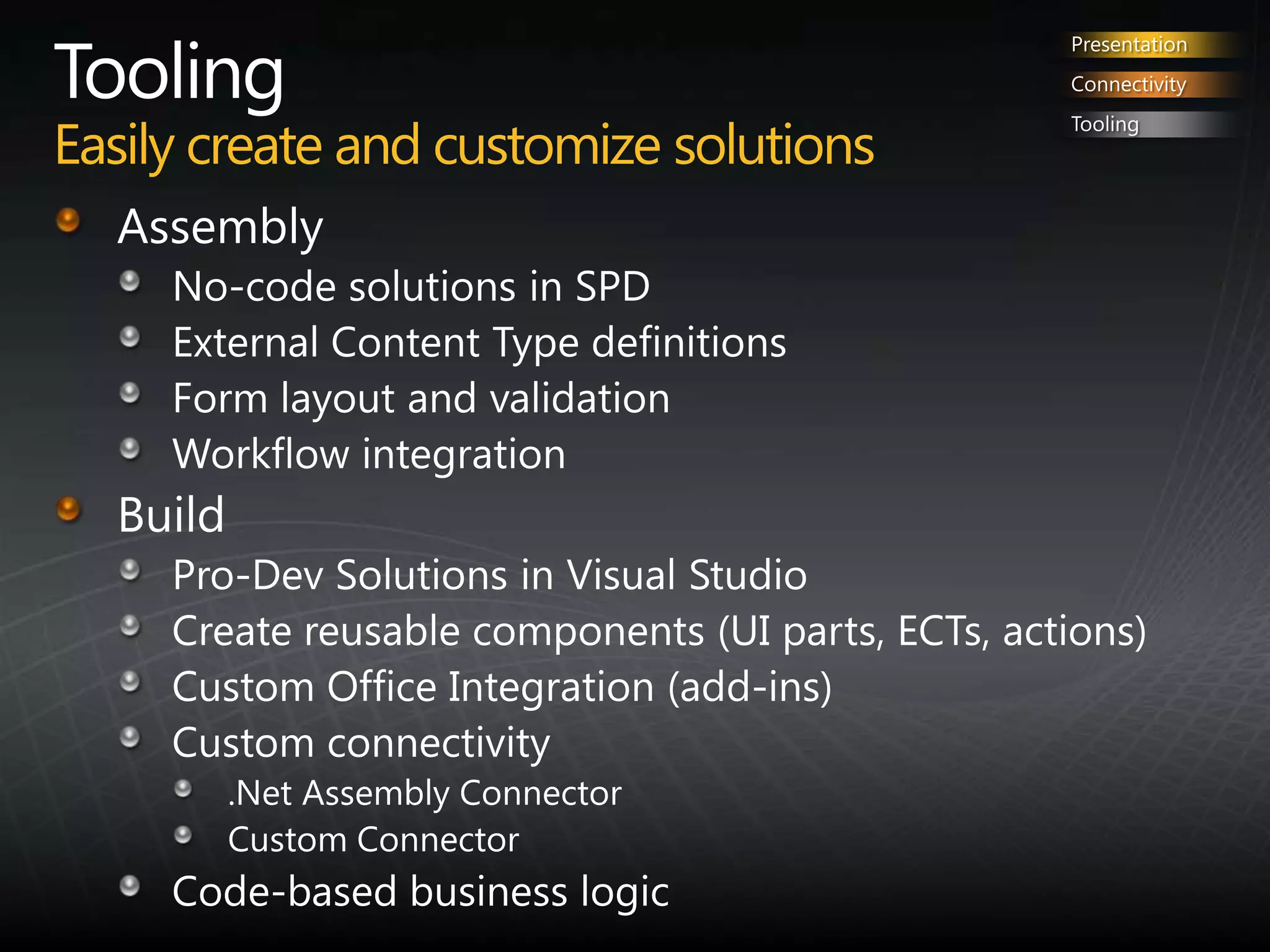 ToolingEasily create and customize solutionsPresentationConnectivityToolingAssemblyNo-code solutions in SPDExternal Content Type definitionsForm layout and validationWorkflow integrationBuild Pro-Dev Solutions in Visual StudioCreate reusable components (UI parts, ECTs, actions)Custom Office Integration (add-ins)Custom connectivity.Net Assembly ConnectorCustom ConnectorCode-based business logic