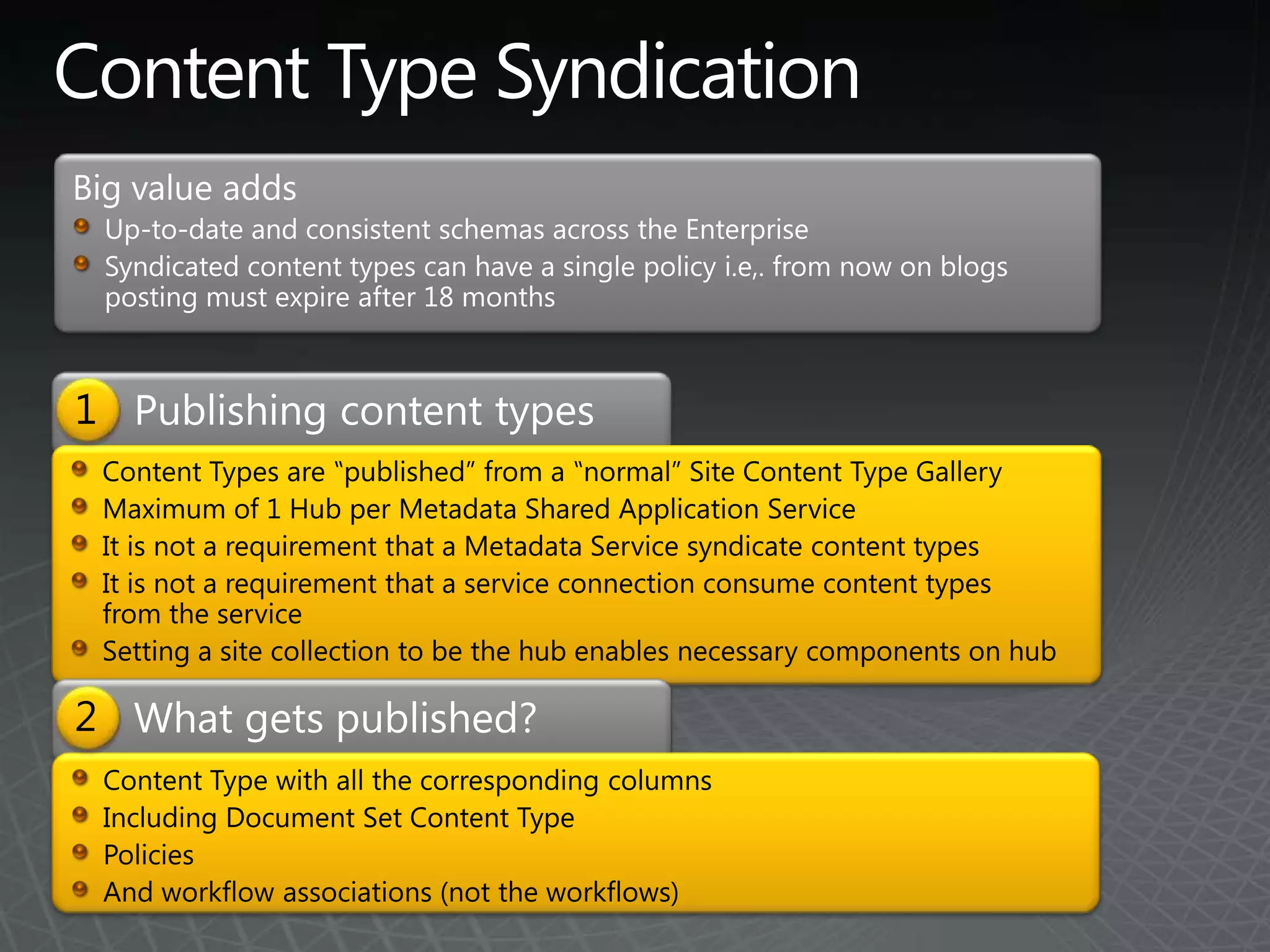 Content Type SyndicationBig value addsUp-to-date and consistent schemas across the EnterpriseSyndicated content types can have a single policy i.e,. from now on blogs posting must expire after 18 monthsPublishing content types1Content Types are ‟published” from a ‟normal” Site Content Type GalleryMaximum of 1 Hub per Metadata Shared Application ServiceIt is not a requirement that a Metadata Service syndicate content typesIt is not a requirement that a service connection consume content types from the serviceSetting a site collection to be the hub enables necessary components on hubWhat gets published?2Content Type with all the corresponding columnsIncluding Document Set Content TypePoliciesAnd workflow associations (not the workflows)