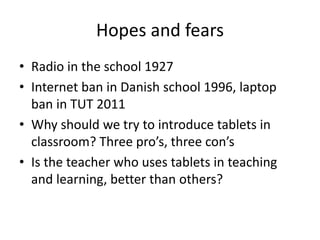 Hopes and fears
• Radio in the school 1927
• Internet ban in Danish school 1996, laptop
ban in TUT 2011
• Why should we try to introduce tablets in
classroom? Three pro’s, three con’s
• Is the teacher who uses tablets in teaching
and learning, better than others?
 