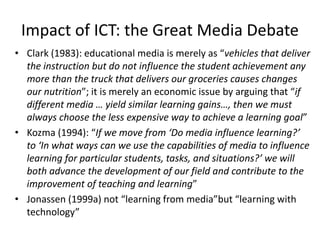 Impact of ICT: the Great Media Debate
• Clark (1983): educational media is merely as “vehicles that deliver
the instruction but do not influence the student achievement any
more than the truck that delivers our groceries causes changes
our nutrition”; it is merely an economic issue by arguing that “if
different media … yield similar learning gains…, then we must
always choose the less expensive way to achieve a learning goal”
• Kozma (1994): “If we move from ‘Do media influence learning?’
to ‘In what ways can we use the capabilities of media to influence
learning for particular students, tasks, and situations?’ we will
both advance the development of our field and contribute to the
improvement of teaching and learning”
• Jonassen (1999a) not “learning from media”but “learning with
technology”
 