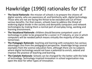 Hawkridge (1990) rationales for ICT
• The Social Rationale: the mission of schools is to prepare the citizens of
digital society, who are awareness of, and familiarity with, digital technology.
Those who are not are facing the threat to be excluded and cut of from
various benefits. For that reason, schools have to address the threat of
widening digital divide in the society and demystify computers and network
technologies by making them a normal part of everyday living, working and
learning environment.
• The Vocational Rationale: children should become competent users of
technology in order to be prepared for a career in IT industry, or one in which
computers will be needed (which means virtually the majority of the jobs
tomorrow).
• The Pedagogic Rationale: teaching and learning with computers has various
advantages also from the pedagogical perspective. Hawkridge brings several
examples from the science education here, although there are no subjects
where digital technology would not have a potential to enrich, extend and
improve the practice of teaching and learning.
• The Catalytic Rationale: Schools can be changed for the better with the help
of technology. Technology-inspired innovation in school organisation may
open the door for other types of innovation.
 