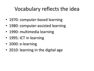 Vocabulary reflects the idea
• 1970: computer-based learning
• 1980: computer-assisted learning
• 1990: multimedia learning
• 1995: ICT in learning
• 2000: e-learning
• 2010: learning in the digital age
 