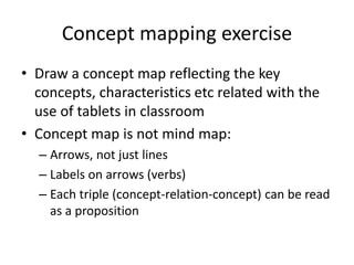 Concept mapping exercise
• Draw a concept map reflecting the key
concepts, characteristics etc related with the
use of tablets in classroom
• Concept map is not mind map:
– Arrows, not just lines
– Labels on arrows (verbs)
– Each triple (concept-relation-concept) can be read
as a proposition
 