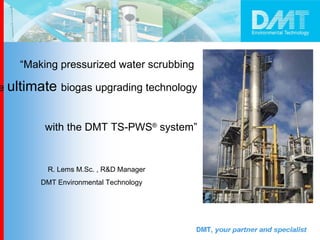 “ Making pressurized water scrubbing  the  ultimate  biogas upgrading technology  with the DMT TS-PWS ®  system” R. Lems M.Sc. , R&D Manager  DMT Environmental Technology  