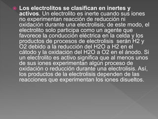  Los electrolitos se clasifican en inertes y
activos. Un electrolito es inerte cuando sus iones
no experimentan reacción de reducción ni
oxidación durante una electrolisis; de este modo, el
electrolito solo participa como un agente que
favorece la conducción eléctrica en la celda y los
productos de procesos de electrolisis serán H2 y
O2 debido a la reducción del H2O a H2 en el
cátodo y la oxidación del H2O a O2 en el ánodo. Si
un electrolito es activo significa que al menos unos
de sus iones experimentan algún proceso de
oxidación o reducción durante una electrolisis. Así,
los productos de la electrolisis dependen de las
reacciones que experimentan los iones disueltos.
 