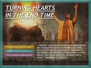 Lesson 13 for June 29, 2019
Adopted from www.fustero.es
www.gmahktanjungpinang.org
“ ‘Behold, I will send you Elijah the prophet before
the coming of the great and dreadful day of the
Lord. And he will turn the heart of the fathers to
the children, and the heart of the children to their
fathers; lest I come and smite the earth with a
curse’ ” (Malachi 4:5, 6, NKJV).
 
