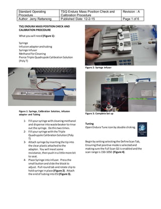 Standard Operating
Procedure
TSQ Endura Mass Position Check and
Calibration Procedure
Revision : A
Author: Jerry Rattanong Published Date: 12-2-15 Page 1 of 6
TSQ ENDURA MASS POSITIONCHECK AND
CALIBRATION PROCEDURE
What youwill need (Figure 1):
Syringe
Infusionadapterandtubing
Syringe Infuser
Methanol forCleaning
Pierce Triple Quadrupole CalibrationSolution
(PolyT)
Figure 1: Syringe, Calibration Solution, Infusion
adapter and Tubing
1- Fill yoursyringe withcleaningmethanol
and dispense intowastebeakertorinse
out the syringe. Dothistwo times.
2- Fill yoursyringe withthe Triple
Quadrupole CalibrationSolution(Poly
T)
3- Attach syringe byinsertingthe tipinto
the clear plasticattachedtothe
adapter. You will meetsome
resistance,thenpushina little more bit
to seat.
4- Place Syringe intoinfuser. Pressthe
small buttonandslide the blockto
adjust. Pull roundtab androtate clipto
holdsyringe inplace (Figure 2). Attach
the endof tubingintoESI (Figure 3).
Figure 2: Syringe Infuser
Figure 3: Complete Set up
Tuning
OpenEndura Tune iconby double clicking.
Beginbysettingselectingthe DefineScanTab,
Ensuringthat positive modeisselectedand
makingsure the Full Scan Q1 is enabledandthe
scan range is 150-1050 (Figure 4).
 
