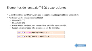 Elementos de lenguaje T-SQL : expresiones
• La combinación de Identificares, valores y operadores valuados para obtener un resultado.
• Pueden ser usados en declaraciones SELECT
• Cláusula SELECT
• Cláusula WHERE
• Puede ser una constante, una función de un solo valor o una variable
• Pueden ser combinadas, si las expresiones son del mismo tipo
SELECT YEAR(FechaOrden) + 1 ...
SELECT CantOrden * PrecioUnit ...
Regresar
 