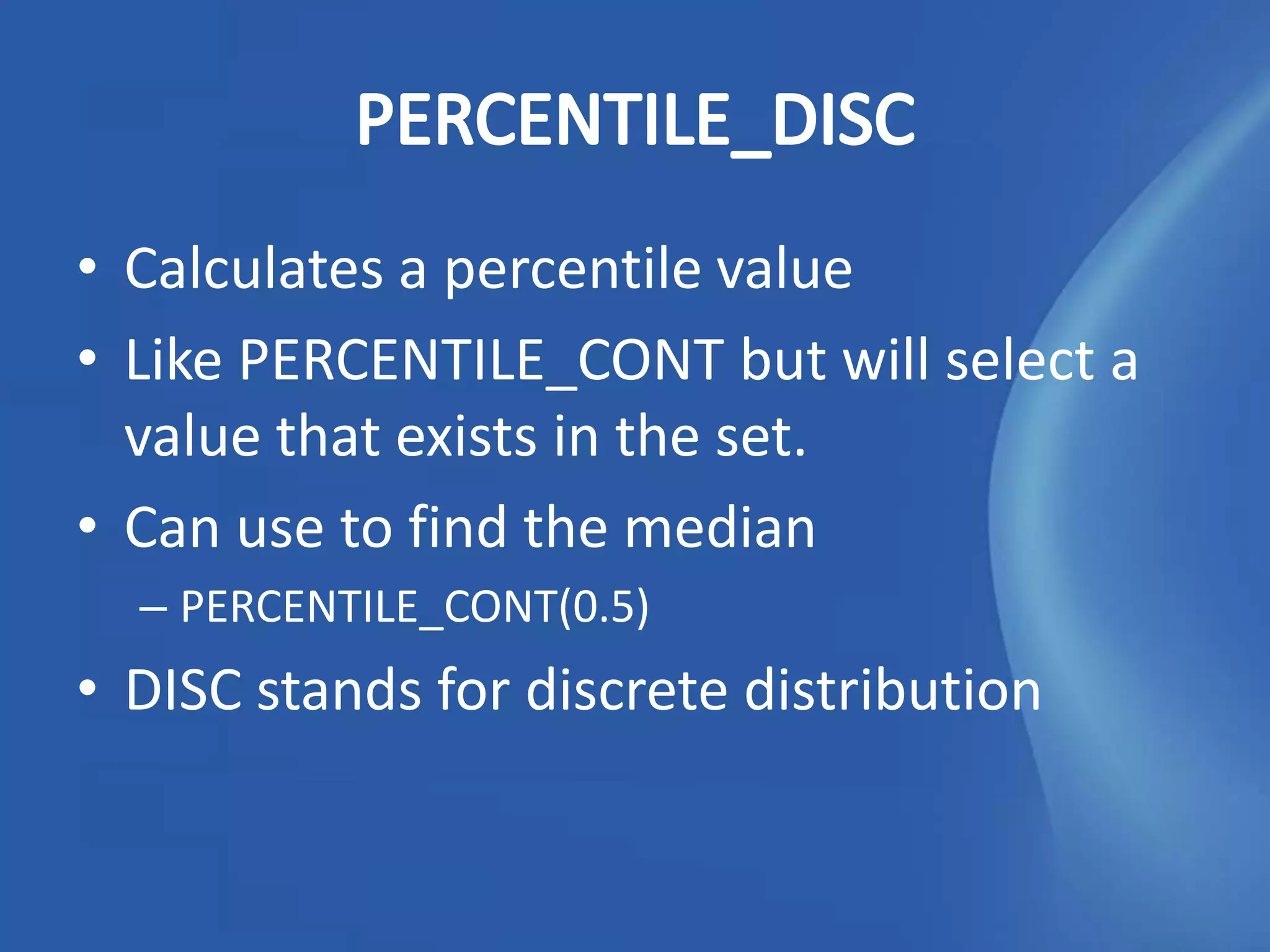 • Calculates a percentile value
• Like PERCENTILE_CONT but will select a
  value that exists in the set.
• Can use to find the median
  – PERCENTILE_CONT(0.5)
• DISC stands for discrete distribution
 