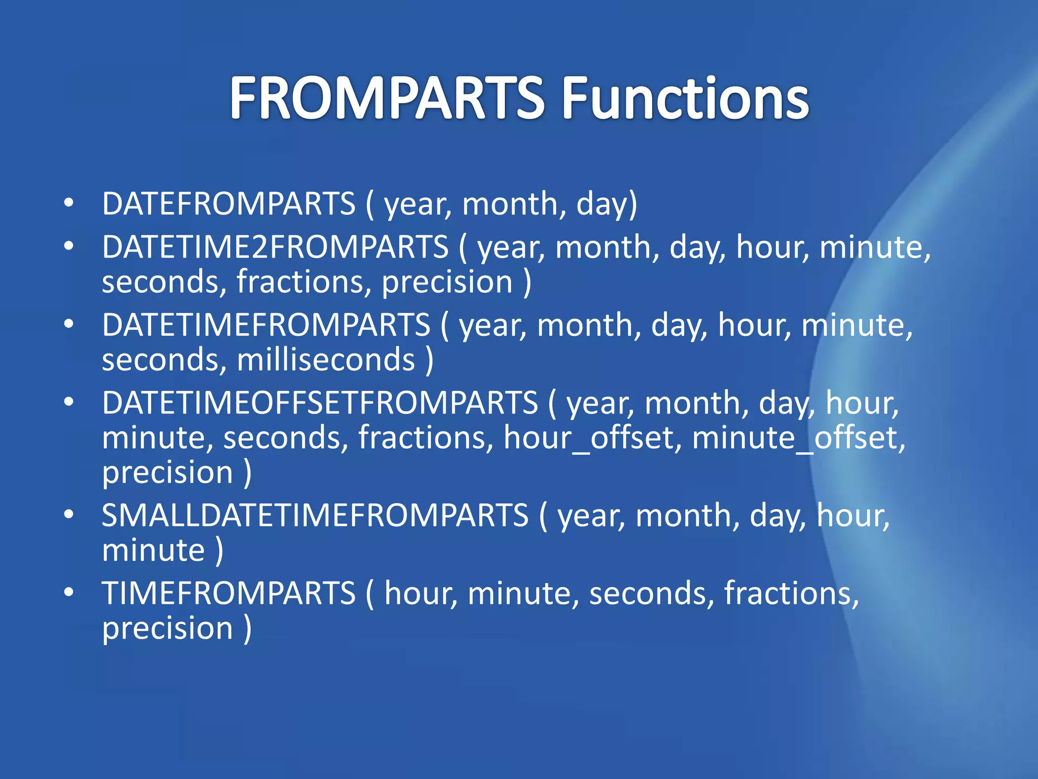 • DATEFROMPARTS ( year, month, day)
• DATETIME2FROMPARTS ( year, month, day, hour, minute,
  seconds, fractions, precision )
• DATETIMEFROMPARTS ( year, month, day, hour, minute,
  seconds, milliseconds )
• DATETIMEOFFSETFROMPARTS ( year, month, day, hour,
  minute, seconds, fractions, hour_offset, minute_offset,
  precision )
• SMALLDATETIMEFROMPARTS ( year, month, day, hour,
  minute )
• TIMEFROMPARTS ( hour, minute, seconds, fractions,
  precision )
 