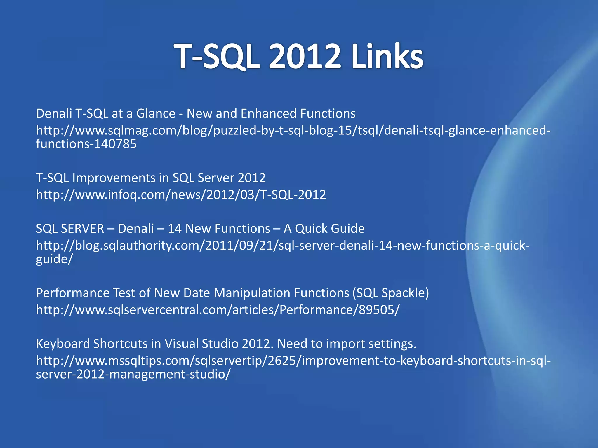 Denali T-SQL at a Glance - New and Enhanced Functions
http://www.sqlmag.com/blog/puzzled-by-t-sql-blog-15/tsql/denali-tsql-glance-enhanced-
functions-140785

T-SQL Improvements in SQL Server 2012
http://www.infoq.com/news/2012/03/T-SQL-2012

SQL SERVER – Denali – 14 New Functions – A Quick Guide
http://blog.sqlauthority.com/2011/09/21/sql-server-denali-14-new-functions-a-quick-
guide/

Performance Test of New Date Manipulation Functions (SQL Spackle)
http://www.sqlservercentral.com/articles/Performance/89505/

Keyboard Shortcuts in Visual Studio 2012. Need to import settings.
http://www.mssqltips.com/sqlservertip/2625/improvement-to-keyboard-shortcuts-in-sql-
server-2012-management-studio/
 
