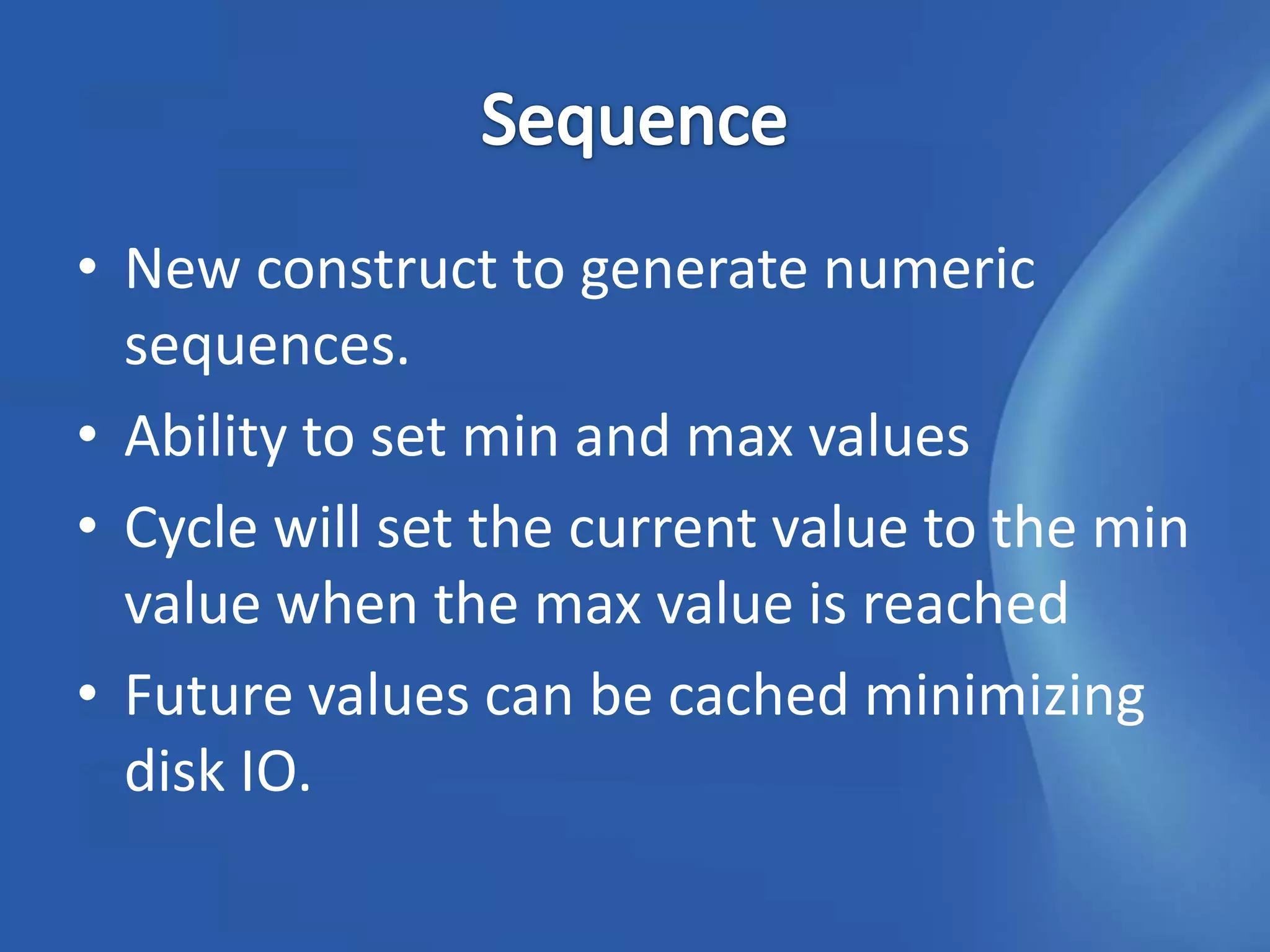• New construct to generate numeric
  sequences.
• Ability to set min and max values
• Cycle will set the current value to the min
  value when the max value is reached
• Future values can be cached minimizing
  disk IO.
 