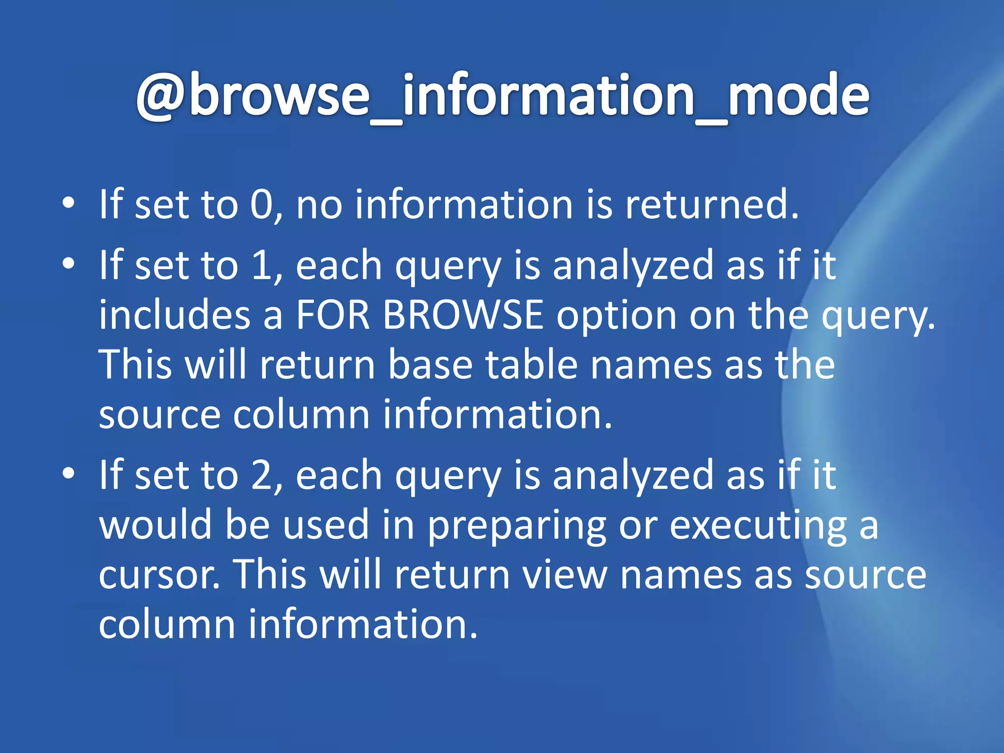 • If set to 0, no information is returned.
• If set to 1, each query is analyzed as if it
  includes a FOR BROWSE option on the query.
  This will return base table names as the
  source column information.
• If set to 2, each query is analyzed as if it
  would be used in preparing or executing a
  cursor. This will return view names as source
  column information.
 