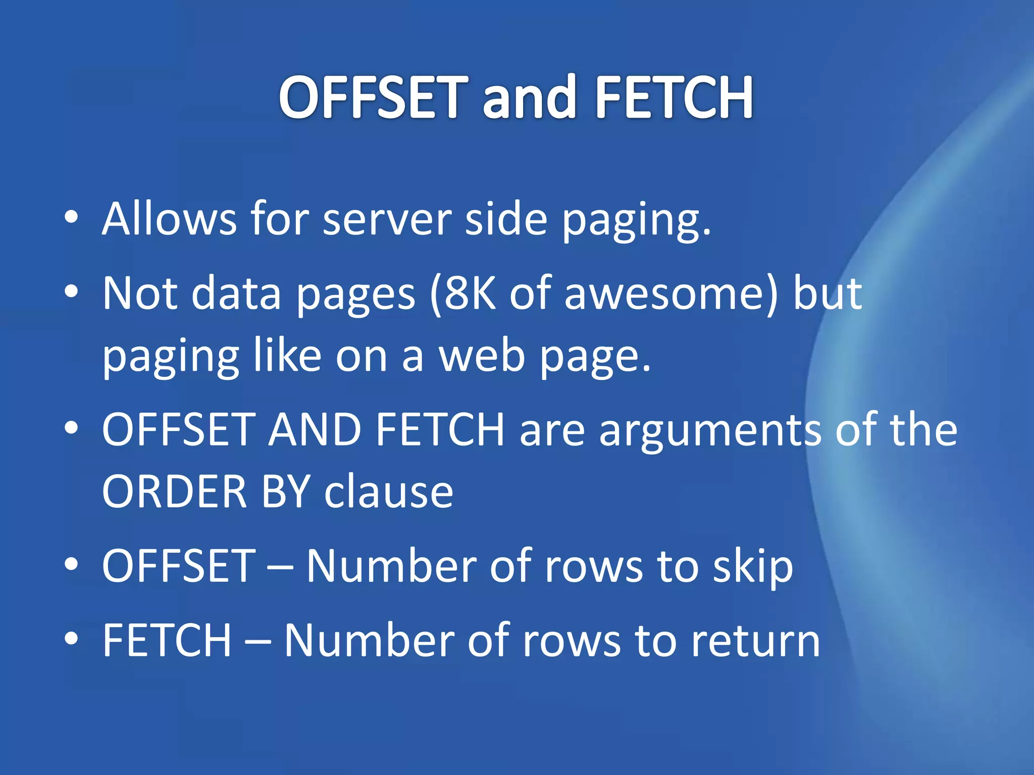 • Allows for server side paging.
• Not data pages (8K of awesome) but
  paging like on a web page.
• OFFSET AND FETCH are arguments of the
  ORDER BY clause
• OFFSET – Number of rows to skip
• FETCH – Number of rows to return
 