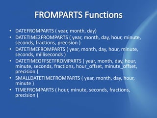 • DATEFROMPARTS ( year, month, day)
• DATETIME2FROMPARTS ( year, month, day, hour, minute,
  seconds, fractions, precision )
• DATETIMEFROMPARTS ( year, month, day, hour, minute,
  seconds, milliseconds )
• DATETIMEOFFSETFROMPARTS ( year, month, day, hour,
  minute, seconds, fractions, hour_offset, minute_offset,
  precision )
• SMALLDATETIMEFROMPARTS ( year, month, day, hour,
  minute )
• TIMEFROMPARTS ( hour, minute, seconds, fractions,
  precision )
 