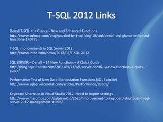 Denali T-SQL at a Glance - New and Enhanced Functions
http://www.sqlmag.com/blog/puzzled-by-t-sql-blog-15/tsql/denali-tsql-glance-enhanced-
functions-140785

T-SQL Improvements in SQL Server 2012
http://www.infoq.com/news/2012/03/T-SQL-2012

SQL SERVER – Denali – 14 New Functions – A Quick Guide
http://blog.sqlauthority.com/2011/09/21/sql-server-denali-14-new-functions-a-quick-
guide/

Performance Test of New Date Manipulation Functions (SQL Spackle)
http://www.sqlservercentral.com/articles/Performance/89505/

Keyboard Shortcuts in Visual Studio 2012. Need to import settings.
http://www.mssqltips.com/sqlservertip/2625/improvement-to-keyboard-shortcuts-in-sql-
server-2012-management-studio/
 