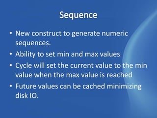 • New construct to generate numeric
  sequences.
• Ability to set min and max values
• Cycle will set the current value to the min
  value when the max value is reached
• Future values can be cached minimizing
  disk IO.
 