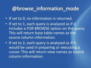 • If set to 0, no information is returned.
• If set to 1, each query is analyzed as if it
  includes a FOR BROWSE option on the query.
  This will return base table names as the
  source column information.
• If set to 2, each query is analyzed as if it
  would be used in preparing or executing a
  cursor. This will return view names as source
  column information.
 