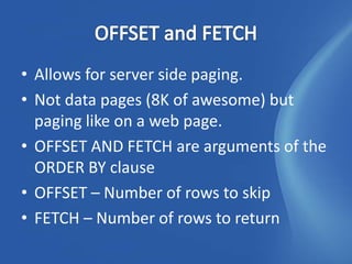 • Allows for server side paging.
• Not data pages (8K of awesome) but
  paging like on a web page.
• OFFSET AND FETCH are arguments of the
  ORDER BY clause
• OFFSET – Number of rows to skip
• FETCH – Number of rows to return
 