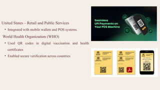 United States – Retail and Public Services
• Integrated with mobile wallets and POS systems.
World Health Organization (WHO)
• Used QR codes in digital vaccination and health
certificates
• Enabled secure verification across countries
 