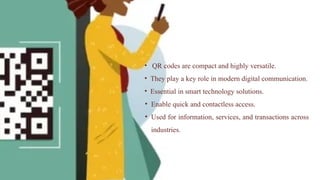 • QR codes are compact and highly versatile.
• They play a key role in modern digital communication.
• Essential in smart technology solutions.
• Enable quick and contactless access.
• Used for information, services, and transactions across
industries.
 